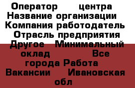 Оператор call-центра › Название организации ­ Компания-работодатель › Отрасль предприятия ­ Другое › Минимальный оклад ­ 15 000 - Все города Работа » Вакансии   . Ивановская обл.